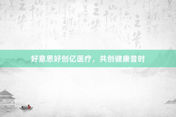 好意思好创亿医疗，共创健康昔时